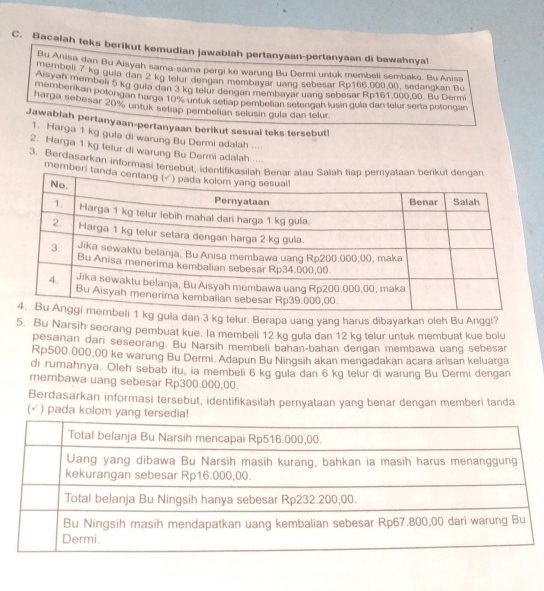 Bacalah teks berikut kemudian jawablah pertanyaan-pertanyaan di bawahnya!
me Anisa dan Bu Aisyah sama-sama pergi ke warung Bu Dermi untuk membell sembako. Bu Anisa
Atembell 7 kg guia dan 2 kg telur dengan membayar uang sebesar Rp168,000.00, sedangkan Bu
memb, membeli 5 kg gula dan 3 kg telur dengan membayar uang sebesar Rp161.000,00. Bu Dermi
harga eakan potongan harga 10% untuk setiap pembelian setengah lusin gula dan telur serta potongan
harga sebesar 20% untuk setiap pembelian selusin gula dan telur.
Jawabiah pertanyaan-pertanyaan berikut sesual teks tersebut!
1. Harga 1 kg gula di warung Bu Dermi adalah ...
2. Harga 1 kg telur di warung Bu Dermi adalah ....
3. Berdasarkan informasi tersebut
member
dan 3 kg telur. Berapa uang yang harus dibayarkan oleh Bu Anggi?
5. Bu Narsih seorang pembuat kue. la membeli 12 kg gula dan 12 kg telur untuk membuat kue bolu
pesanan dari seseorang. Bu Narsih membell bahan-bahan dengan membawa uang sebesar
Rp500,000,00 ke warung Bu Dermi. Adapun Bu Ningsih akan mengadakan acara arisan keluarga
di rumahnya. Oleh sebab itu, ia membeli 6 kg gula dan 6 kg telur di warung Bu Dermi dengan
membawa uang sebesar Rp300.000,00.
Berdasarkan informasi tersebut, identifikasilah pernyataan yang benar dengan memberi tanda
(√) pada kolom yang tersedia!