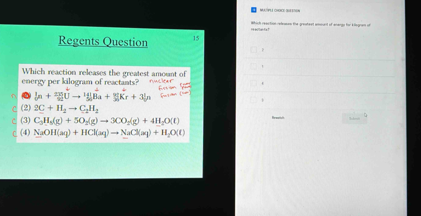 QUESTION
Which reaction releases the greatest amount of energy for kilogram of
reactants?
Regents Question 15
2
,
Which reaction releases the greatest amount of
energy per kilogram of reactants? 4
_0^(1n+_(92)^(235)Uto _(56)^(141)Ba+_(36)^(92)Kr+3_0^1n
3
(2) 2C+H_2)to C_2H_2
(3) C_3H_8(g)+5O_2(g)to 3CO_2(g)+4H_2O(ell ) Rewatch
brt
C (4) NaOH(aq)+HCl(aq)to NaCl(aq)+H_2O(ell )