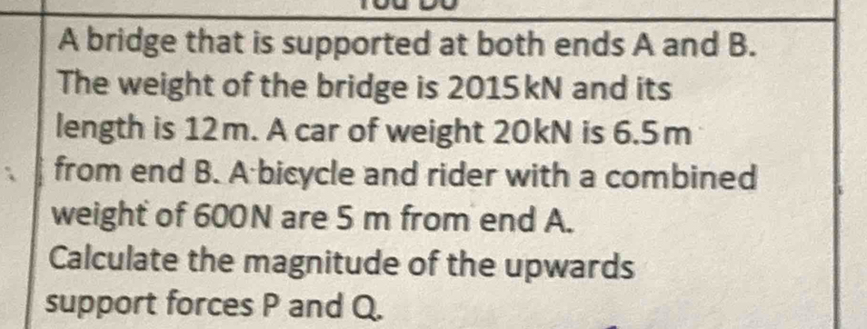 A bridge that is supported at both ends A and B. 
The weight of the bridge is 2015kN and its 
length is 12m. A car of weight 20kN is 6.5m
from end B. A bicycle and rider with a combined 
weight of 600N are 5 m from end A. 
Calculate the magnitude of the upwards 
support forces P and Q.