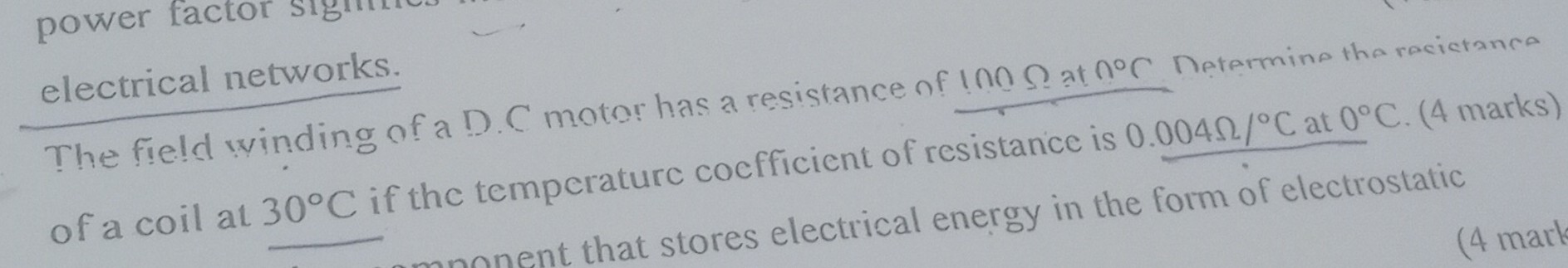 power factor sigh 
electrical networks. 
The field winding of a D. C motor has a resistance of 100 Ω at 0°C Determine the resistance 
of a coil at 30°C if the temperature coefficient of resistance is 0.004Omega /^circ C
at 0°C. (4 marks) 
ponent that stores electrical energy in the form of electrostatic 
(4 mark