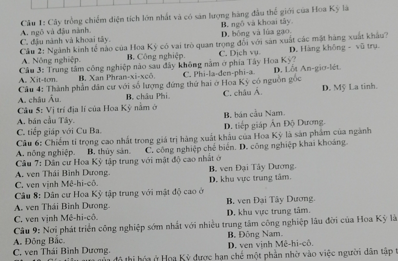 Cây trồng chiếm diện tích lớn nhất và có sản lượng hàng đầu thế giới của Hoa Kỳ là
A. ngô và đậu nành. B. ngô và khoại tây.
C. đậu nành và khoai tây. D. bông và lúa gạo.
Câu 2: Ngành kinh tế nào của Hoa Kỳ có vai trò quan trọng đối với sản xuất các mặt hàng xuất khẩu?
A. Nông nghiệp. B. Công nghiệp. C. Dịch vụ. D. Hàng không - vũ trụ.
Câu 3: Trung tâm công nghiệp nào sau dây không nằm ở phía Tây Hoa Kỳ?
A. Xit-tơn. B. Xan Phran-xi-xcô. C. Phi-la-đen-phi-a. D. Lốt An-giơ-lét.
Câu 4: Thành phần dân cư với số lượng đứng thứ hai ở Hoa Kỳ có nguồn gốc
A. châu Âu. B. châu Phi. C. châu Á. D. Mỹ La tinh.
Câu 5: Vị trí địa lí của Hoa Kỳ nằm ở
A. bán cầu Tây. B. bán cầu Nam.
C. tiếp giáp với Cu Ba. D. tiếp giáp Ấn Độ Dương.
Câu 6: Chiếm tỉ trọng cao nhất trong giá trị hàng xuất khẩu của Hoa Kỳ là sản phâm của ngành
A. nông nghiệp. B. thủy sản. C. công nghiệp chế biến. D. công nghiệp khai khoáng.
Câu 7: Dân cư Hoa Kỳ tập trung với mật độ cao nhất ở
A. ven Thái Bình Dưong. B. ven Đại Tây Dương.
C. ven vịnh Mê-hi-cô. D. khu vực trung tâm.
Câu 8: Dân cư Hoa Kỳ tập trung với mật độ cao ở
A. ven Thái Bình Dưong. B. ven Đại Tây Dương.
C. ven vịnh Mê-hi-cô. D. khu vực trung tâm.
Câu 9: Nơi phát triển công nghiệp sớm nhất với nhiều trung tâm công nghiệp lâu đời của Hoa Kỳ là
A. Đông Bắc. B. Đông Nam.
C. ven Thái Bình Dương. D. ven vịnh Mê-hi-cô.
củ độ thị hóa ở Hoa Kỳ được hạn chế một phần nhờ vào việc người dân tập t