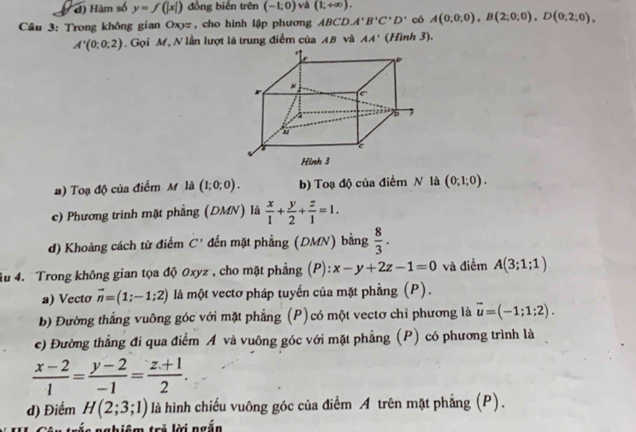 đ) Hàm số y=f(|x|) đồng biến trên (-1;0) và (1;+∈fty ). 
Câu 3: Trong không gian Oxyz, cho hình lập phương ABCD. A'B'C'D' có A(0,0;0), B(2;0;0), D(0;2;0),
A'(0;0;2). Gọi M, N lần lượt là trung điểm của AB và AA' (Hình 3).
a) Toạ độ của điểm M là (1;0;0). b) Toạ độ của điểm N là (0;1;0).
c) Phương trình mặt phẳng (DMN) là  x/1 + y/2 + z/1 =1.
d) Khoảng cách từ điểm C' đến mặt phẳng (DMN) bằng  8/3 . 
âu 4. Trong không gian tọa độ 0xyz , cho mặt phẳng (P): x-y+2z-1=0 và điểm A(3;1;1)
a) Vecto vector n=(1;-1;2) là một vectơ pháp tuyến của mặt phầng (P).
b) Đường thắng vuông góc với mặt phẳng (P)có một vectơ chỉ phương là vector u=(-1;1;2). 
c) Đường thẳng đi qua điểm Á và vuông góc với mặt phẳng (P) có phương trình là
 (x-2)/1 = (y-2)/-1 = (z+1)/2 . 
d) Điểm H(2;3;1) là hình chiếu vuông góc của điểm A trên mặt phẳng (P).
nghiêm trẻ lời ngắn