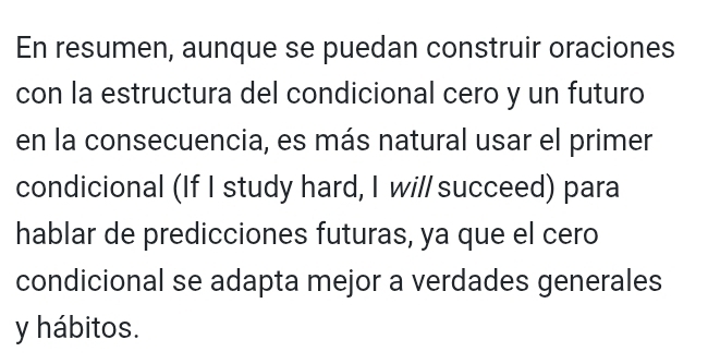 En resumen, aunque se puedan construir oraciones 
con la estructura del condicional cero y un futuro 
en la consecuencia, es más natural usar el primer 
condicional (If I study hard, I wi// succeed) para 
hablar de predicciones futuras, ya que el cero 
condicional se adapta mejor a verdades generales 
y hábitos.