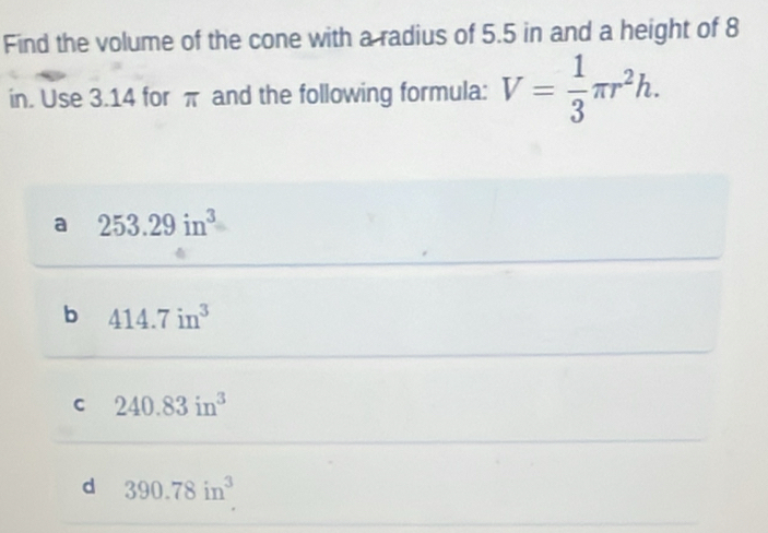 Find the volume of the cone with a radius of 5.5 in and a height of 8
in. Use 3.14 for π and the following formula: V= 1/3 π r^2h.
a 253.29in^3
b 414.7in^3
C 240.83in^3
d 390.78in^3