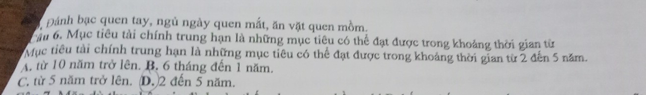 Đánh bạc quen tay, ngủ ngày quen mắt, ăn vặt quen mồm.
Cầu 6. Mục tiêu tài chính trung hạn là những mục tiêu có thể đạt được trong khoảng thời gian từ
Mục tiêu tài chính trung hạn là những mục tiêu có thể đạt được trong khoảng thời gian từ 2 đến 5 năm.
A. từ 10 năm trở lên. B. 6 tháng đến 1 năm.
C. từ 5 năm trở lên. (D.) 2 đến 5 năm.