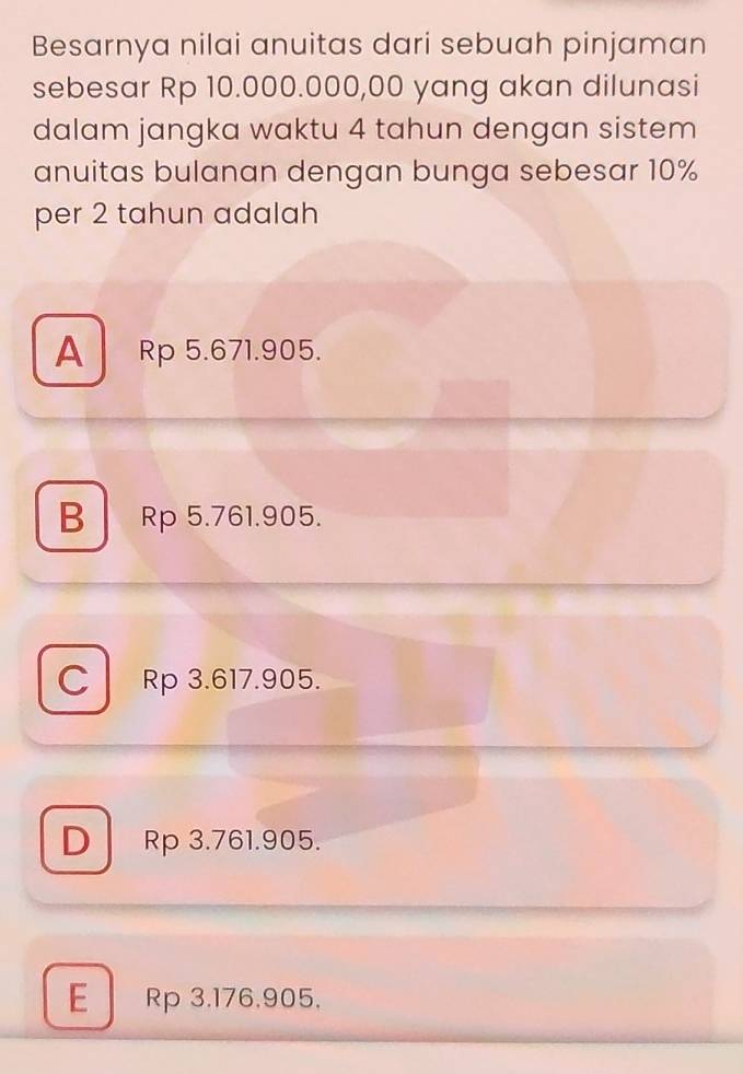 Besarnya nilai anuitas dari sebuah pinjaman
sebesar Rp 10.000.000,00 yang akan dilunasi
dalam jangka waktu 4 tahun dengan sistem
anuitas bulanan dengan bunga sebesar 10%
per 2 tahun adalah
A Rp 5.671.905.
B Rp 5.761.905.
C Rp 3.617.905.
D Rp 3.761.905.
E Rp 3,176,905,