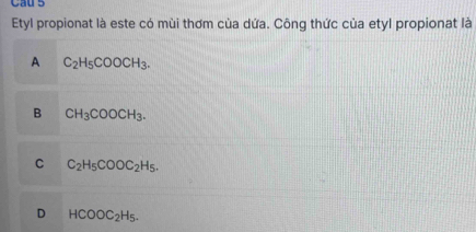 Cau 5
Etyl propionat là este có mùi thơm của dứa. Công thức của etyl propionat là
A C_2H_5COOCH_3.
B CH_3COOCH_3.
C C_2H_5COOC_2H_5.
D HCOOC_2H_5.