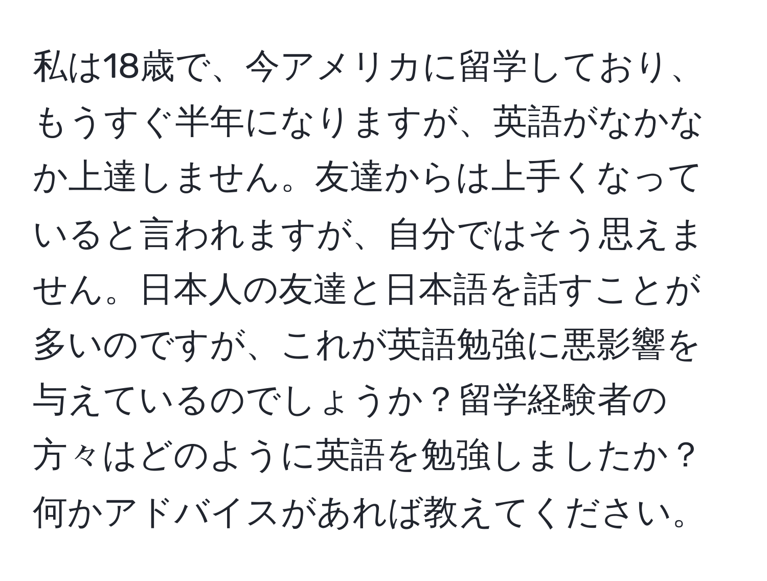 私は18歳で、今アメリカに留学しており、もうすぐ半年になりますが、英語がなかなか上達しません。友達からは上手くなっていると言われますが、自分ではそう思えません。日本人の友達と日本語を話すことが多いのですが、これが英語勉強に悪影響を与えているのでしょうか？留学経験者の方々はどのように英語を勉強しましたか？何かアドバイスがあれば教えてください。