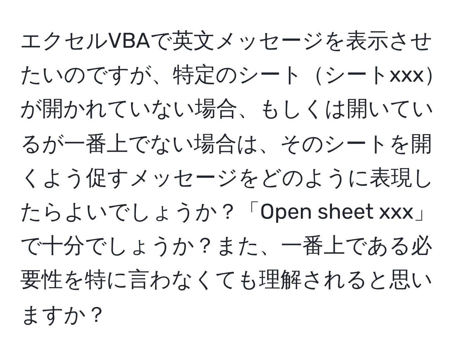 エクセルVBAで英文メッセージを表示させたいのですが、特定のシートシートxxxが開かれていない場合、もしくは開いているが一番上でない場合は、そのシートを開くよう促すメッセージをどのように表現したらよいでしょうか？「Open sheet xxx」で十分でしょうか？また、一番上である必要性を特に言わなくても理解されると思いますか？