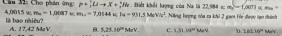 Cầu 32: Cho phản ứng: p+_3^(7Lito X+_2^4He. Biết khối lượng của Na là 22,984 u; m_p)=1,0073 u; m_He=
4,0015 u; m_n=1,0087 u; m_Li=7,0144u; 1u=931,5MeV/c^2 *. Năng lượng tỏa ra khi 2 gam He được tạo thành
là bao nhiêu?
A. 17,42 MeV. B. 5,25.10^(24)MeV. C. 1,31.10^(24)MeV. D. 2, 62.10^(24)MeV.