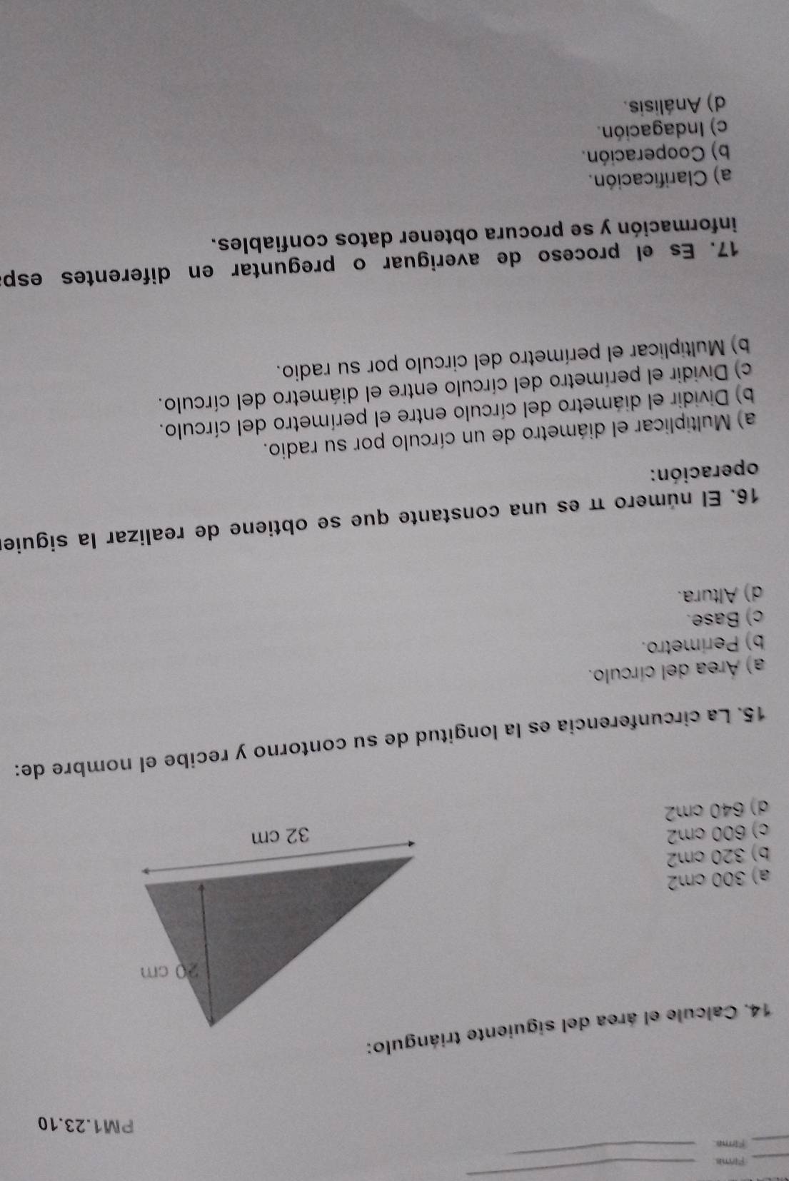 Firme
_
_Firma.
_
PM1.23.10
14. Calcule el área del siguiente triángulo:
a) 300 cm2
b) 320 cm2
c) 600 cm2
d) 640 cm2
15. La circunferencia es la longitud de su contorno y recibe el nombre de:
a) Área del círculo.
b) Perímetro.
c) Base.
d) Altura.
16. El número π es una constante que se obtiene de realizar la siguie
operación:
a) Multiplicar el diámetro de un círculo por su radio.
b) Dividir el diámetro del círculo entre el perímetro del círculo.
c) Dividir el perímetro del círculo entre el diámetro del círculo.
b) Multiplicar el perímetro del circulo por su radio.
17. Es el proceso de averiguar o preguntar en diferentes espa
información y se procura obtener datos confiables.
a) Clarificación.
b) Cooperación.
c) Indagación.
d) Análisis.