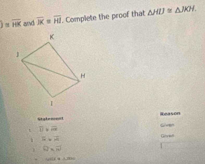 overline J≌ overline HK and overline JK≌ overline HI. Complete the proof that △ HIJ≌ △ JKH. 
Reason 
Stotement 
Given 
t overline D overline HK
2 overline H>overline H
Given 
1 overline W=overline JO
w 1111=9 △ JHN