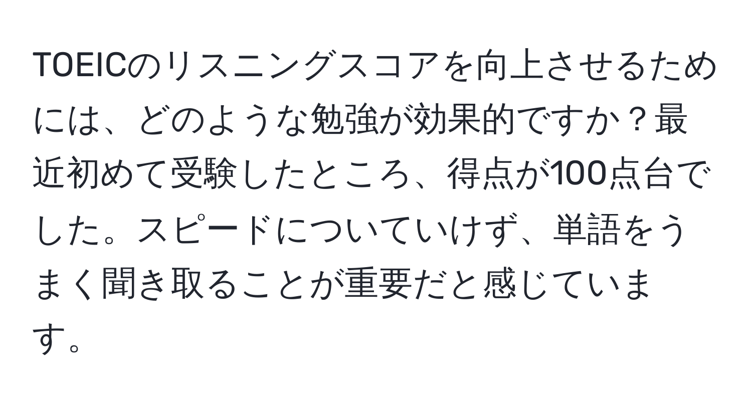 TOEICのリスニングスコアを向上させるためには、どのような勉強が効果的ですか？最近初めて受験したところ、得点が100点台でした。スピードについていけず、単語をうまく聞き取ることが重要だと感じています。