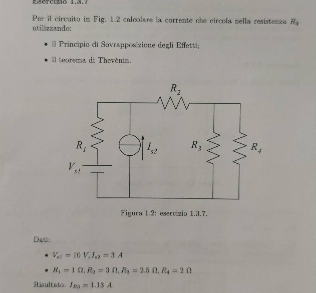 Per il circuito in Fig. 1.2 calcolare la corrente che circola nella resistenza R_3
utilizzando:
il Principio di Sovrapposizione degli Effetti;
il teorema di Thevénin.
Figura 1.2: esercizio 1.3.7.
Dati:
V_s1=10V,I_s2=3A
R_1=1Omega ,R_2=3Omega ,R_3=2.5Omega ,R_4=2Omega
Risultato: I_R3=1.13A.