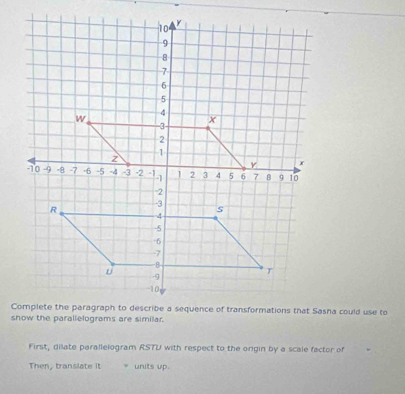 show the parallelograms are similar. 
First, dilate parallelogram RSTU with respect to the origin by a scale factor of 
Then, translate it units up.