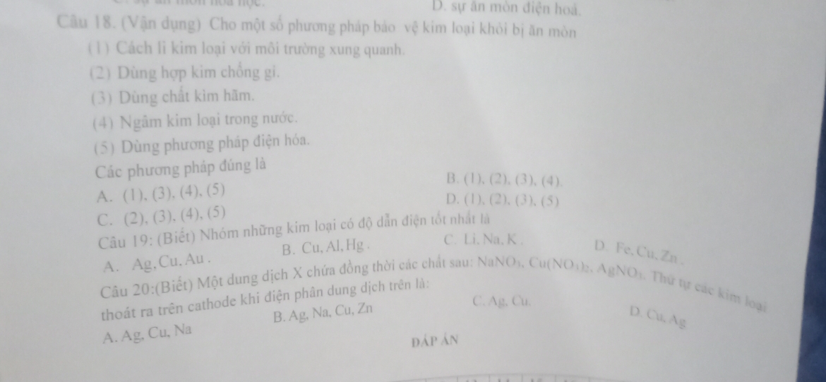 D. sự ăn mòn điện hoá.
Câu 18. (Vận dụng) Cho một số phương pháp bảo vệ kim loại khỏi bị ăn mòn
(1) Cách lỉ kim loại với môi trường xung quanh.
(2) Dùng hợp kim chống gi.
(3) Dùng chất kìm hãm.
(4) Ngâm kim loại trong nước.
(5) Dùng phương pháp điện hóa.
Các phương pháp đúng là
B. (1), (2), (3), (4).
A. (1), (3), (4), (5)
D. (1), (2), (3), (5)
C. (2), (3), (4), (5)
Câu 19: (Biết) Nhóm những kim loại có độ dẫn điện tốt nhất là
A. Ag,Cu.Au . B. Cu, Al, Hg. C. Li, Na, K.
D. Fe, Cu, Zn.
Câu 20:(Biết) Một dung dịch X chứa đồng thời các chất sau: NaNO₁, Cu(NO12. AgNO1. Thứ tự các kim loại
thoát ra trên cathode khi điện phân dung dịch trên là:
A. Ag, Cu, Na B. Ag, Na, Cu, Zn
C. Ag, Cu.
D. Cu, Ag
đáp án