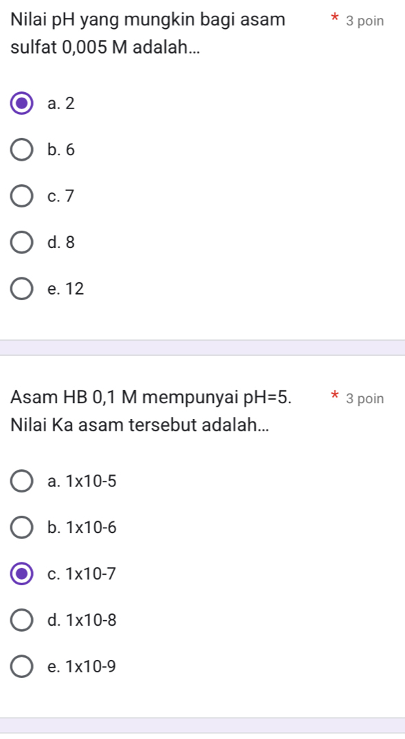 Nilai pH yang mungkin bagi asam 3 poin
sulfat 0,005 M adalah...
a. 2
b. 6
c. 7
d. 8
e. 12
Asam HB 0, 1 M mempunyai pH=5. 3 poin
Nilai Ka asam tersebut adalah...
a. 1* 10-5
b. 1* 10-6
C. 1* 10-7
d. 1* 10-8
e. 1* 10-9