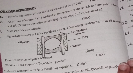 In a 
Oil drop experiment 
Describe one method of determining the diameter of the oil drop? 
2. An ail drop of volume Vm^3 introduced on the surface of water spreads to forma patch who 
C 
(1mk) wi 
is Am^2 Derive an expression for obtaining the diameter, d of a molecule of oil 
Figuof estimating the diameter of an oil molec 
12. E 
State 
13. 
14. 
Describe how the oil pat 
(Ii) What is the purpose of lycopodium powder?mk) 
State two assumption made in the oil drop experiment. (2mks) 
rr sprinkled with lycopodium powdo