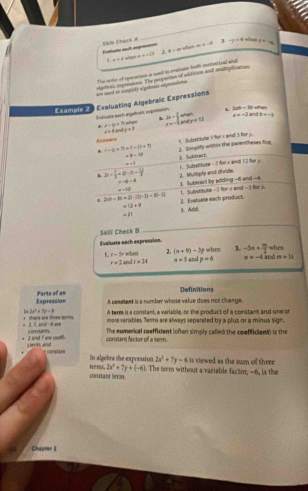 Skil Check A
_
Eveluate each expression.
a+6 whem n=-13 2. 8 ~ m when m=-9
3. -y+6 when y=-4a
The order of operations is used to evaluate both numerical and
algebraic expressions. The properties of addition and multiplication
are used to sumplify algebraic expressions.
Example 2 Evaluating Algebraic Expressions
Evaluate each algebralc expression
C 2ab-3b when
a. x-ty+71 when b. 2x- y/3  when
a=-2 and b=-3
x=-3 ins y=12
x=9 and y=3
Answers
, x-(y+7)=9-(3+7) t. Substitute 9 for x and 3 for y.
2. Simplify within the parentheses first
=9-10
=-1 3. Subtract
b. 2x- y/3 =2(-3)- 12/3  1. Substitute -3 for x and 12 for y
2. Multiply and divide.
=-6-4
3. Subtract by adding -6 and -4.
=-10
1. Substitute-2 for α and -3 for .
C. 2ab-3b=2(-2)(-3)-3(-3) 2. Evaluate each product.
=12+9
3. Add.
=21
_
Skill Check B
Evaluate each expression.
1. t-5r when 2. (n+9)-3p when 3. -3n+ m/2  when
r=2 and t=24 n=5 and p=6 n=-4 and m=14
Parts of an Definitions
Expression A constant is a number whose value does not change.
In 2x^4+7y=6 A term is a constant, a variable, or the product of a constant and one or
there are three terms. more variables. Terms are always separated by a plus or a minus sign.
2, 7, and -6 are
constants, The numerical coefficient (often simply called the coefficient) is the
2 and 7 are coeff constant factor of a term.
cients, and
constant
In algebra the expression 2x^3+7y-6 is viewed as the sum of three
terms, 2x^4+7y+(-6). The term without a variable factor, -6, is the
constant term.
Chapter 1