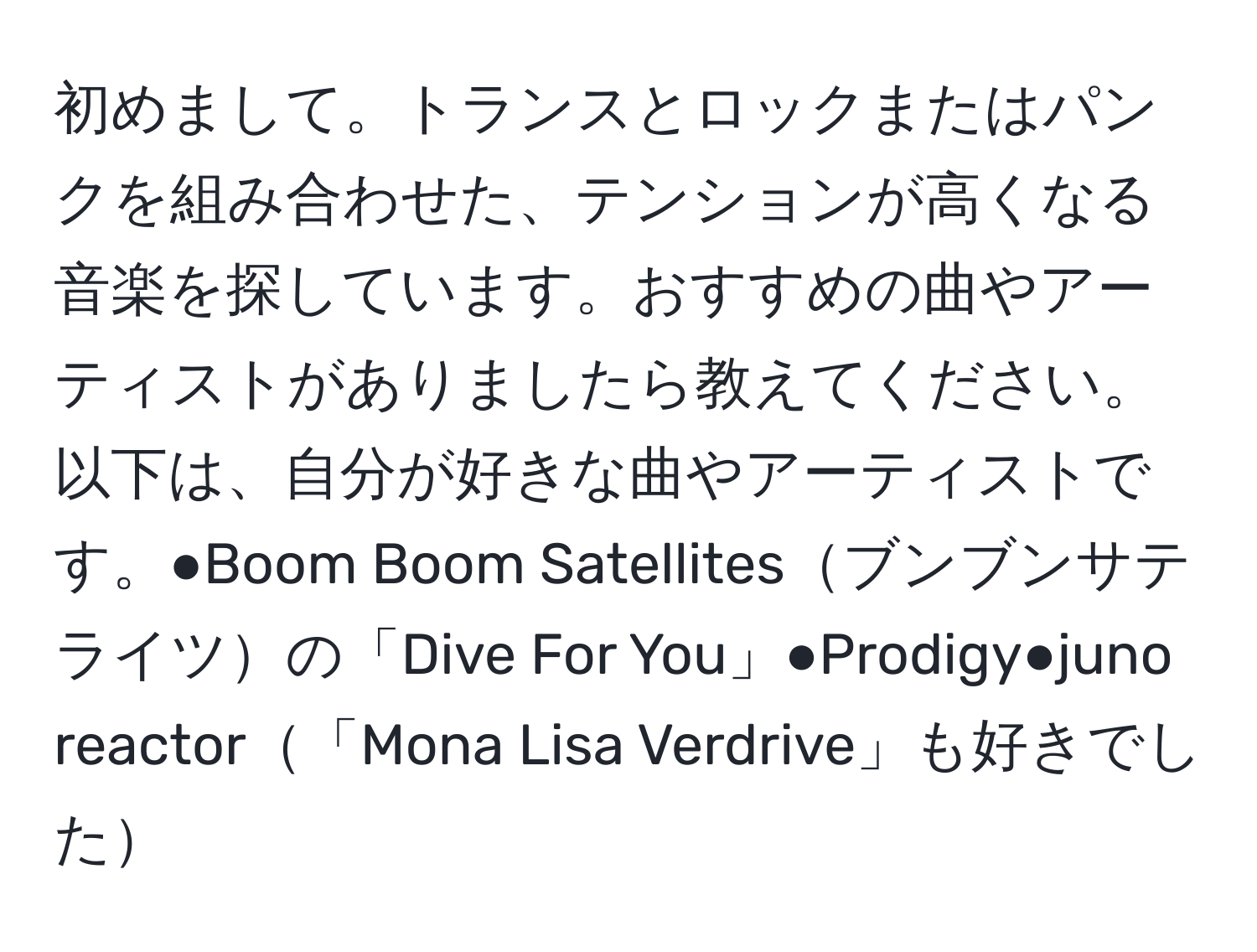 初めまして。トランスとロックまたはパンクを組み合わせた、テンションが高くなる音楽を探しています。おすすめの曲やアーティストがありましたら教えてください。以下は、自分が好きな曲やアーティストです。●Boom Boom Satellitesブンブンサテライツの「Dive For You」●Prodigy●juno reactor「Mona Lisa Verdrive」も好きでした