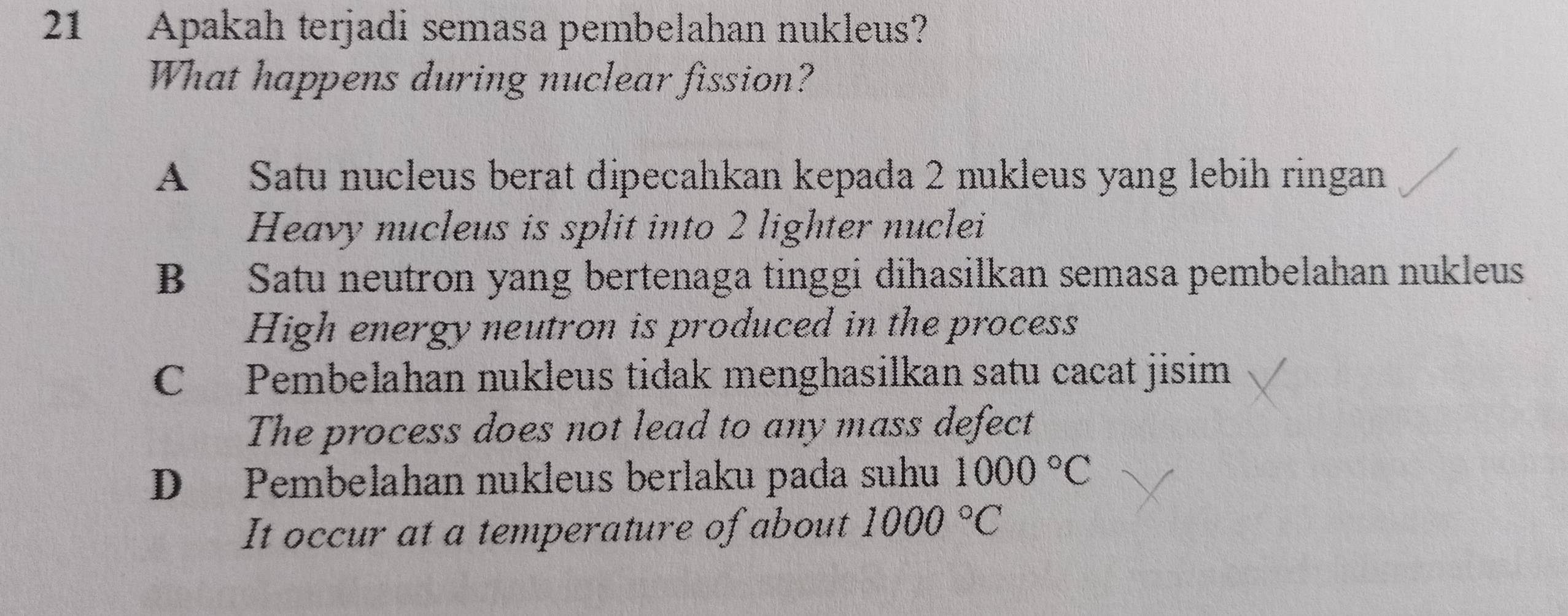 Apakah terjadi semasa pembelahan nukleus?
What happens during nuclear fission?
A Satu nucleus berat dipecahkan kepada 2 nukleus yang lebih ringan
Heavy nucleus is split into 2 lighter nuclei
B Satu neutron yang bertenaga tinggi dihasilkan semasa pembelahan nukleus
High energy neutron is produced in the process
C Pembelahan nukleus tidak menghasilkan satu cacat jisim
The process does not lead to any mass defect
D Pembelahan nukleus berlaku pada suhu 1000°C
It occur at a temperature of about 1000°C