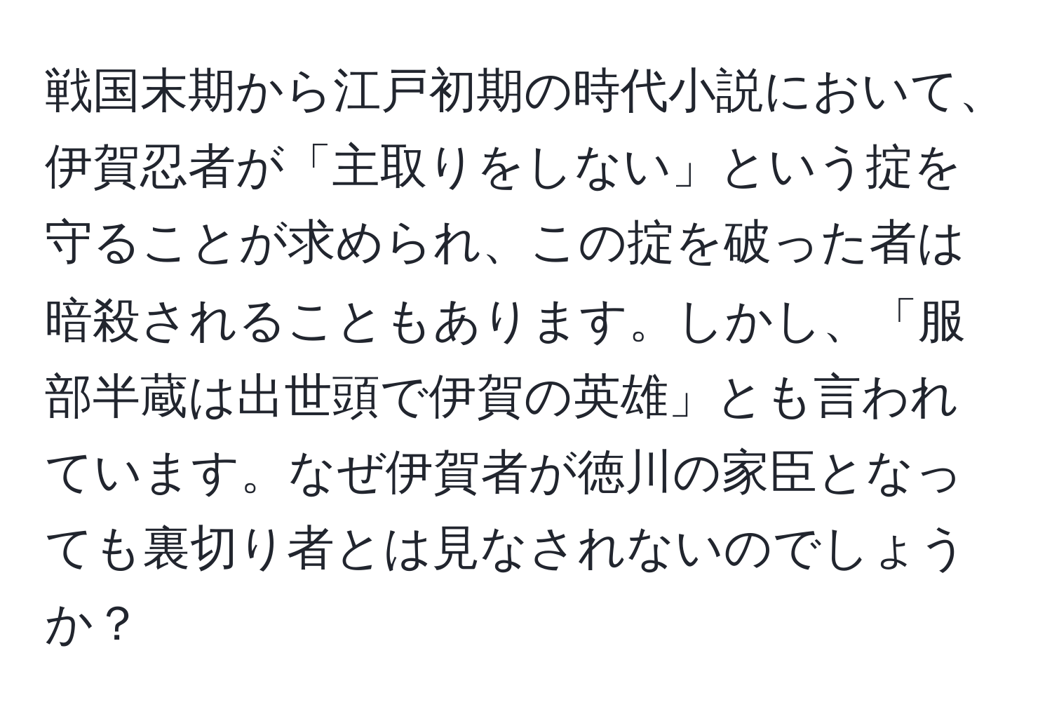 戦国末期から江戸初期の時代小説において、伊賀忍者が「主取りをしない」という掟を守ることが求められ、この掟を破った者は暗殺されることもあります。しかし、「服部半蔵は出世頭で伊賀の英雄」とも言われています。なぜ伊賀者が徳川の家臣となっても裏切り者とは見なされないのでしょうか？