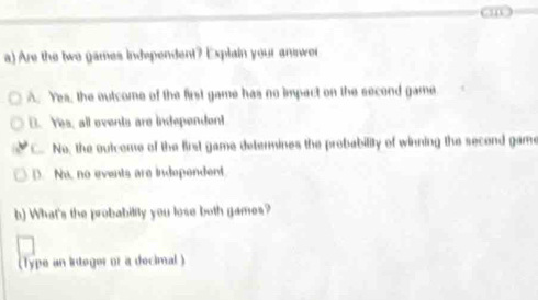 Are the two games independent? Explain your answer
A. Yes, the outcome of the first game has no impact on the second game
D. Yes, all ovents are independent
" C. No, the outcome of the first game detenmines the probability of winning the second game
D. No, no events are independent
h) What's the probability you lose both games?
(Type an integor of a decimal )