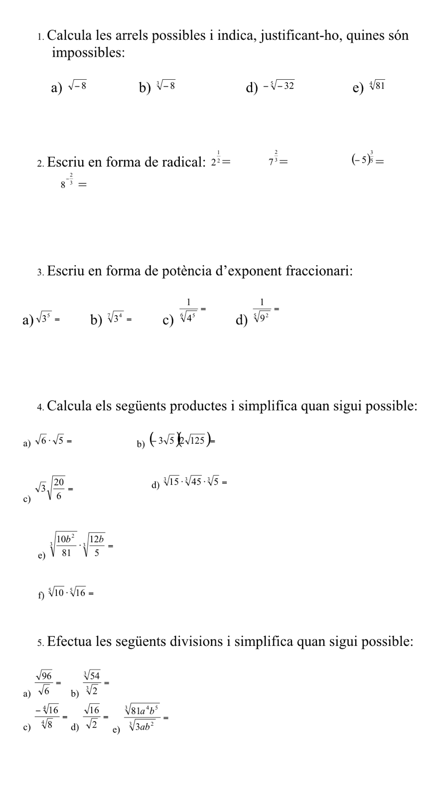 Calcula les arrels possibles i indica, justificant-ho, quines són
impossibles:
a) sqrt(-8) b) sqrt[3](-8) -sqrt[5](-32) e) sqrt[4](81)
d)
2. Escriu en forma de radical: 2^(frac 1)2= 7^(frac 2)3= (-5)^ 3/5 =
8^(-frac 2)3=
3. Escriu en forma de potència d’exponent fraccionari:
a) sqrt(3^5)= b) sqrt[7](3^4)= c)  1/sqrt[6](4^5) = d)  1/sqrt[5](9^2) =
4. Calcula els següents productes i simplifica quan sigui possible:
a) sqrt(6)· sqrt(5)= (-3sqrt(5))(2sqrt(125))=
b)
c) sqrt(3)sqrt(frac 20)6=
d) sqrt[3](15)· sqrt[3](45)· sqrt[3](5)=
e) sqrt[3](frac 10b^2)81· sqrt[3](frac 12b)5=
f) sqrt[5](10)· sqrt[5](16)=
s. Efectua les següents divisions i simplifica quan sigui possible:
a)  sqrt(96)/sqrt(6) =
b)  sqrt[3](54)/sqrt[3](2) =
c)  (-sqrt[4](16))/sqrt[4](8) =
d)  sqrt(16)/sqrt(2) =
 sqrt[3](81a^4b^5)/sqrt[3](3ab^2) =