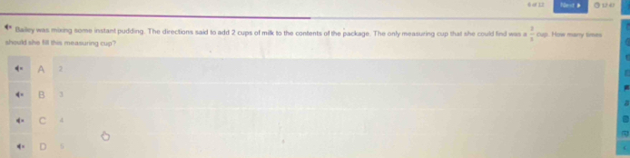 a 1 Fler <
Bailley was mixing some instant pudding. The directions said to add  2 cups of milk to the contents of the package. The only measuring cup that she could find was a  1/3 ou. How mary times
should she fill this measuring cup?
A 2
B
C 4
D 5