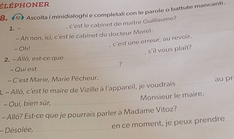 léphoner 
8 ● Ascolta i minidialoghi e completali con le parole o battute mancanti. 
1.-_ 
, c'est le cabinet de maître Guillaume? 
- Ah non, ici, c’est le cabinet du docteur Morel. 
, c’est une erreur, au revoir. 
- Oh! 
_, s'il vous plaît? 
2. - Allô, est-ce que 
_ 
_ 
? 
- Qui est 
- C’est Marie, Marie Pêcheur. 
3. - Allô, c'est le maire de Vizille à l'appareil, je voudrais _au pr 
Monsieur le maire. 
- Oui, bien sûr, 
_ 
- Allô? Est-ce que je pourrais parler à Madame Vitoz? 
- Désolée,_ 
en ce moment, je peux prendre_