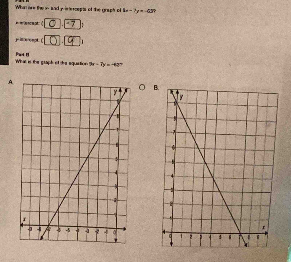 What are the x - and y-intercepts of the graph of 9x-7y=-63 ?
x-intercept: ( . )
y-intercept: ( . )
Part B
What is the graph of the equation 9x-7y=-63 7
A.
B