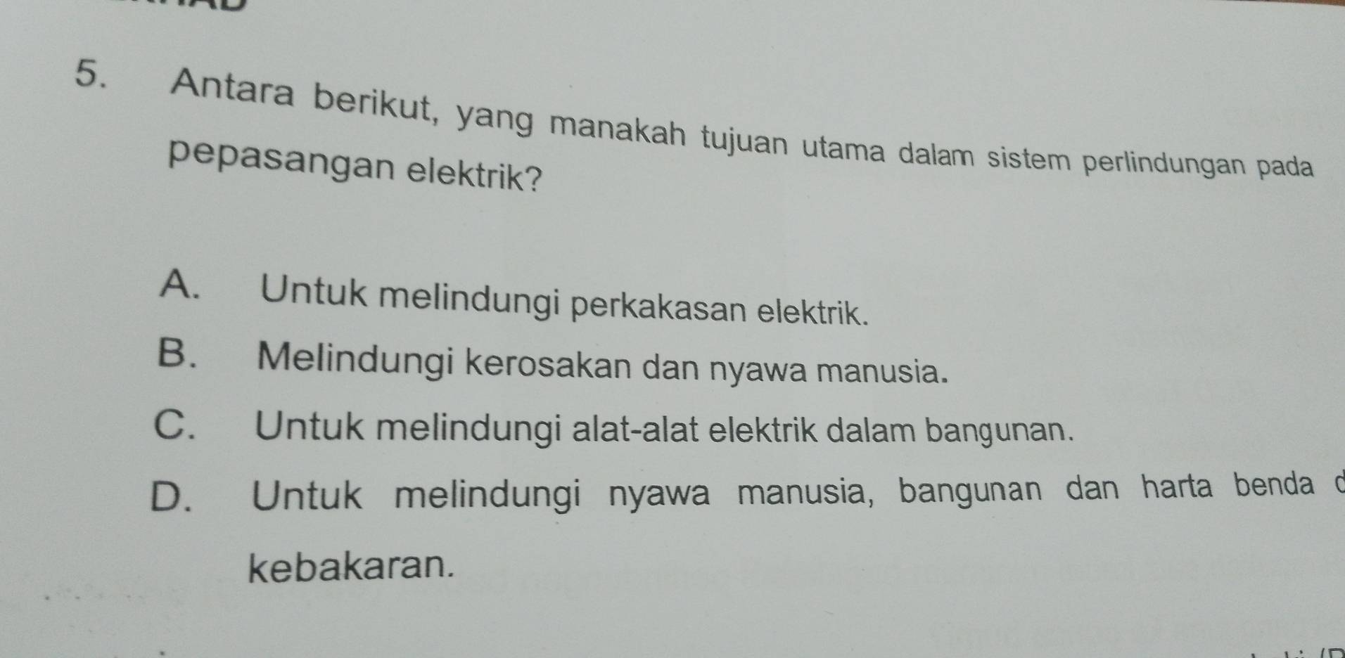 Antara berikut, yang manakah tujuan utama dalam sistem perlindungan pada
pepasangan elektrik?
A. Untuk melindungi perkakasan elektrik.
B. Melindungi kerosakan dan nyawa manusia.
C. Untuk melindungi alat-alat elektrik dalam bangunan.
D. Untuk melindungi nyawa manusia, bangunan dan harta benda d
kebakaran.