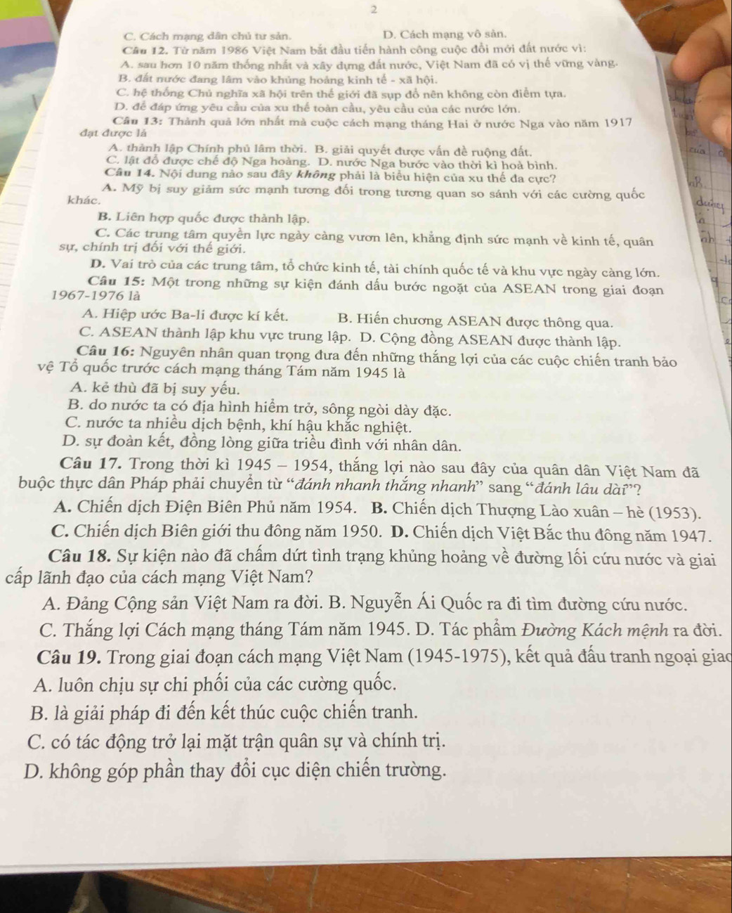 2
C. Cách mạng dân chủ tư sản. D. Cách mang vô sản.
Câu 12. Từ năm 1986 Việt Nam bắt đầu tiến hành công cuộc đổi mới đất nước vì:
A. sau hơn 10 năm thống nhất và xây dựng đất nước, Việt Nam đã có vị thể vững vàng.
B. đất nước đang lâm vào khủng hoảng kinh tế - xã hội.
C. hệ thống Chủ nghĩa xã hội trên thế giới đã sụp đổ nên không còn điểm tựa.
D. để đáp ứng yêu cầu của xu thế toàn cầu, yêu cầu của các nước lớn.
Câu 13: Thành quả lớn nhất mà cuộc cách mạng tháng Hai ở nước Nga vào năm 1917
đạt được là
A. thành lập Chính phủ lâm thời. B. giải quyết được vấn đề ruộng đất.
C. lật đỗ được chế độ Nga hoàng. D. nước Nga bước vào thời kì hoà bình.
Câu 14. Nội dung nào sau đây không phải là biểu hiện của xu thế đa cực?
A. Mỹ bị suy giảm sức mạnh tương đối trong tương quan so sánh với các cường quốc
khác.
B. Liên hợp quốc được thành lập.
C. Các trung tâm quyền lực ngày càng vươn lên, khẳng định sức mạnh về kinh tế, quân
sự, chính trị đối với thế giới.
D. Vai trò của các trung tâm, tổ chức kinh tế, tài chính quốc tế và khu vực ngày càng lớn.
Câu 15: Một trong những sự kiện đánh dấu bước ngoặt của ASEAN trong giai đoạn
1967-1976 là
A. Hiệp ước Ba-li được kí kết. B. Hiến chương ASEAN được thông qua.
C. ASEAN thành lập khu vực trung lập. D. Cộng đồng ASEAN được thành lập.
Câu 16: Nguyên nhân quan trọng đưa đến những thắng lợi của các cuộc chiến tranh bảo
vệ Tổ quốc trước cách mạng tháng Tám năm 1945 là
A. kẻ thù đã bị suy yếu.
B. do nước ta có địa hình hiểm trở, sông ngòi dày đặc.
C. nước ta nhiều dịch bệnh, khí hậu khắc nghiệt.
D. sự đoàn kết, đồng lòng giữa triều đình với nhân dân.
Câu 17. Trong thời kì 1945 - 1954, thắng lợi nào sau đây của quân dân Việt Nam đã
buộc thực dân Pháp phải chuyển từ “đánh nhanh thắng nhanh” sang “đánh lâu dài”?
A. Chiến dịch Điện Biên Phủ năm 1954. B. Chiến dịch Thượng Lào xuân - hè (1953).
C. Chiến dịch Biên giới thu đông năm 1950. D. Chiến dịch Việt Bắc thu đông năm 1947.
Câu 18. Sự kiện nào đã chấm dứt tình trạng khủng hoảng về đường lối cứu nước và giai
cấp lãnh đạo của cách mạng Việt Nam?
A. Đảng Cộng sản Việt Nam ra đời. B. Nguyễn Ái Quốc ra đi tìm đường cứu nước.
C. Thắng lợi Cách mạng tháng Tám năm 1945. D. Tác phẩm Đường Kách mệnh ra đời.
Câu 19. Trong giai đoạn cách mạng Việt Nam (1945-1975), kết quả đấu tranh ngoại giao
A. luôn chịu sự chi phối của các cường quốc.
B. là giải pháp đi đến kết thúc cuộc chiến tranh.
C. có tác động trở lại mặt trận quân sự và chính trị.
D. không góp phần thay đổi cục diện chiến trường.