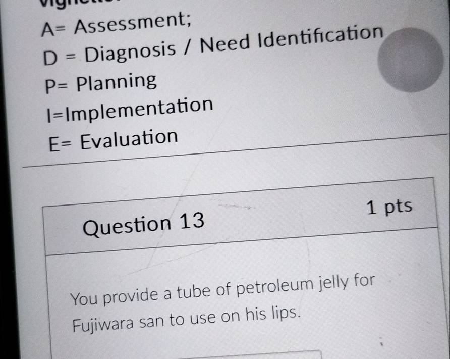 A= Assessment;
D= Diagnosis / Need Identification
P= Planning
I= Implementation
E= Evaluation 
Question 13 1 pts 
You provide a tube of petroleum jelly for 
Fujiwara san to use on his lips.