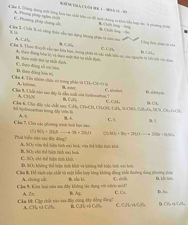 KIÊM TRA CUÔI HK 1 - HOÁ 11 - 03
Câu 1. Dùng dung môi lỏng hòa tan chất hữu cơ để tách chúng ra khỏi hỗn hợp rắn là phương pháp:
A. Phưng pháp ngâm chiết B. Chiết lỏng - lỏng
C. Phương pháp chưng cất.
X là
D. Chiết lỏng - rắn.
Câu 2. Chất X có công thức cầu tạo dạng khung phân tử như sau: Công thức phân tử của
A. C₄H₆. B. C₄H₈. C. C_3H_6.
D. (
Câu 3. Theo thuyết cầu tạo hóa học, trong phân tử các chất hữu cơ, các nguyên tử liên kết với nhau
C_4H_10-
A. theo đúng hóa trị và theo một thứ tự nhất định.
B. theo một thứ tự nhất định.
C. theo đúng số oxi hóa.
D. theo đúng hóa trj.
Câu 4. Tên nhóm chức có trong phân tử CH_3-CH=O là
A. ketone. B. ester. C. alcohol. D. aldchyde.
Câu 5. Chất nào sau đây là dẫn xuất của hydrocarbon ?
A. CH₅N B. C_6H_6 C. C_2H_4 D. CH_4
Câu 6. Cho dãy các chất sau: C_3H_8,CH=CH,CH_3OH. , C _6H_6,H-CHO,C_6H_12O_6,HCN,CH_3-O-CH_3.
ố hydrocarbon trong dãy trên là
A. 6. B. 4.
C. 3. D. 5.
Câu 7. Cho các phương trình hoá học sau:
(1) SO_2+2H_2S to 3S+2H_2O (2) SO_2+Br_2+2H_2Oto 2HBr+H_2SO_4
Phát biểu nào sau đây đúng?
A. SO_2 vừa thể hiện tính oxi hoá, vừa thể hiện tính khử.
B. SO_2 chi thể hiện tính oxi hoá.
C. SO_2 chỉ thể hiện tính khử.
D. SO_2 không thể hiện tính khử và không thể hiện tính oxi hoá.
Câu 8. Đề tách các chất từ một hỗn hợp lỏng không đồng nhất thường dùng phương pháp
A. chưng cất. B. sắc kí. C. chiết. D. kết tinh.
Câu 9. Kim loại nào sau đây không tác dụng với nitric acid?
A. Zn. B. Ag. C. Cu. D. Au.
Câu 10. Cặp chất nào sau đây cùng dãy đồng đẳng?
A. CH_4 và C_2H_6. B. C_2H_2 và C_4H_4. C. C_2H_4 và C_2H_6. D.CH_4 và C_2H_4.