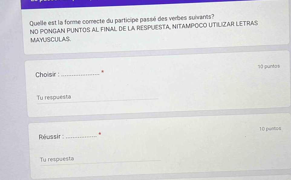 Quelle est la forme correcte du participe passé des verbes suivants? 
NO PONGAN PUNTOS AL FINAL DE LA RESPUESTA, NITAMPOCO UTILIZAR LETRAS 
MAYUSCULAS. 
Choisir : _10 puntos 
* 
Tu respuesta 
10 puntos 
Réussir :_ 
* 
Tu respuesta