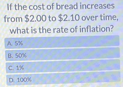 If the cost of bread increases
from $2.00 to $2.10 over time,
what is the rate of inflation?
A. 5%
B. 50%
C. 1%
D. 100%