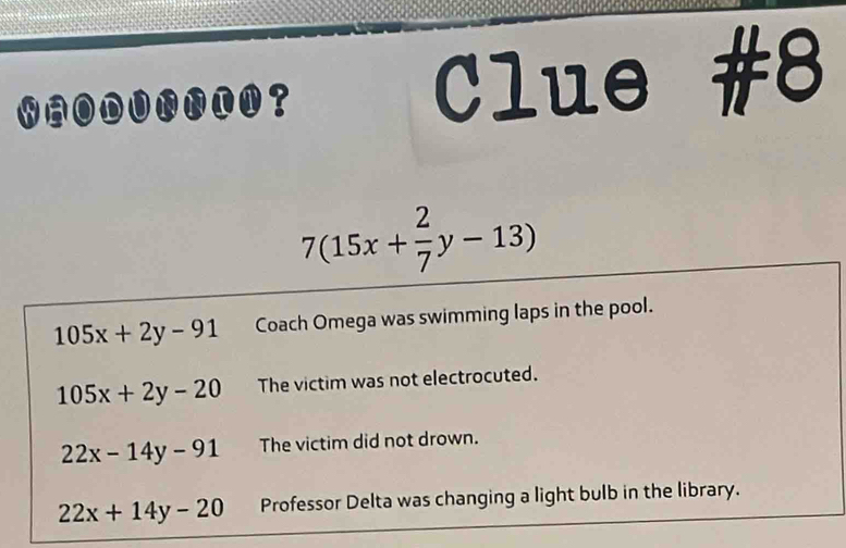 WAODUNNIN？ Clue #8
7(15x+ 2/7 y-13)
105x+2y-91 Coach Omega was swimming laps in the pool.
105x+2y-20 The victim was not electrocuted.
22x-14y-91 The victim did not drown.
22x+14y-20 Professor Delta was changing a light bulb in the library.