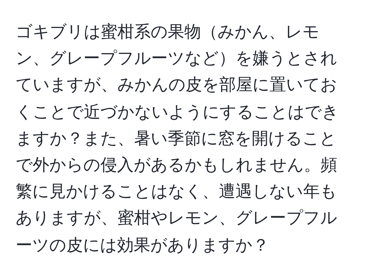 ゴキブリは蜜柑系の果物みかん、レモン、グレープフルーツなどを嫌うとされていますが、みかんの皮を部屋に置いておくことで近づかないようにすることはできますか？また、暑い季節に窓を開けることで外からの侵入があるかもしれません。頻繁に見かけることはなく、遭遇しない年もありますが、蜜柑やレモン、グレープフルーツの皮には効果がありますか？