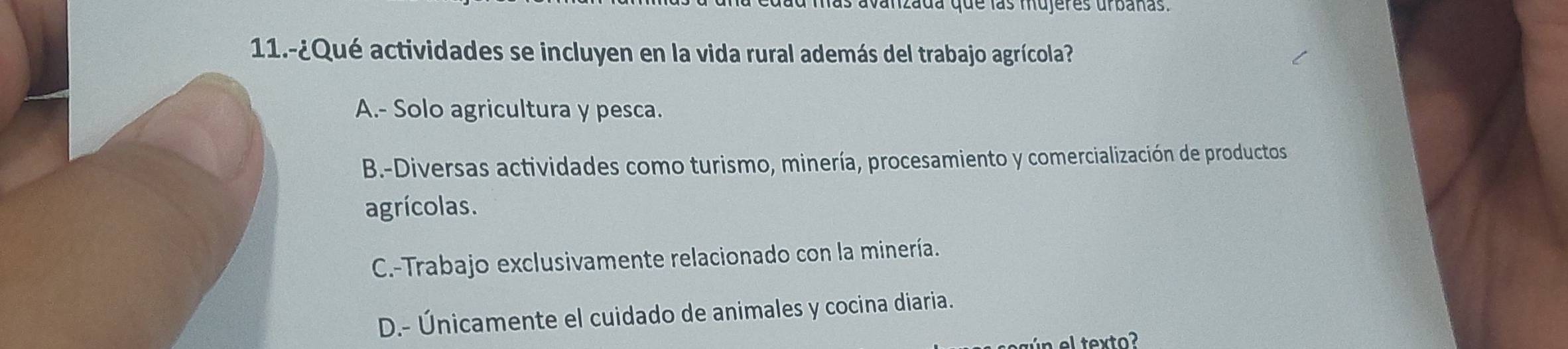 avanzada que las mujeres urbañas.
11.-¿Qué actividades se incluyen en la vida rural además del trabajo agrícola?
A.- Solo agricultura y pesca.
B.-Diversas actividades como turismo, minería, procesamiento y comercialización de productos
agrícolas.
C.-Trabajo exclusivamente relacionado con la minería.
D.- Únicamente el cuidado de animales y cocina diaria.
l texto