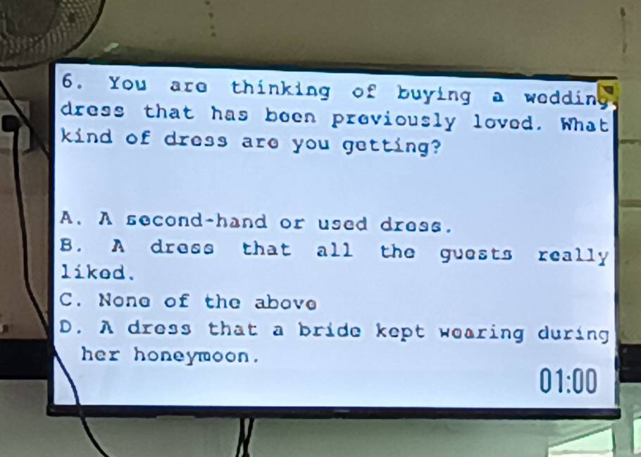 You are thinking of buying a wedding
dress that has been previously loved. What
kind of dress are you getting?
A. A second-hand or used dress.
B. A dress that all the guests really
likod.
C. None of the above
D. A dress that a bride kept wearing during
her honeymoon.
01:00