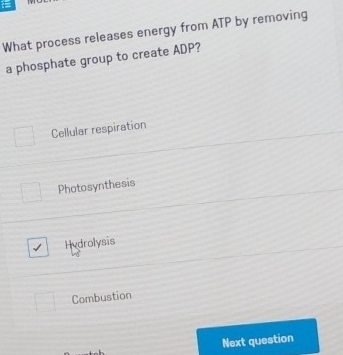 What process releases energy from ATP by removing
a phosphate group to create ADP?
Cellular respiration
Photosynthesis
Hydrolysis
Combustion
Next question