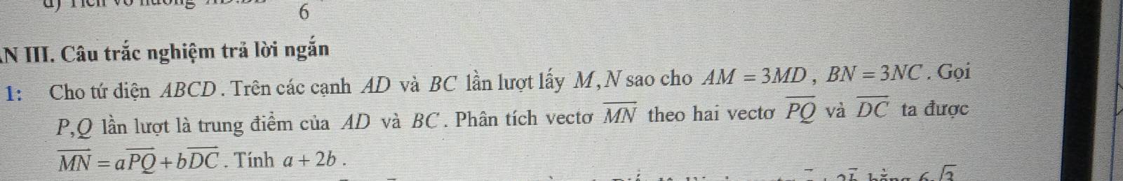 AN III. Câu trắc nghiệm trả lời ngắn 
1: Cho tứ diện ABCD. Trên các cạnh AD và BC lần lượt lấy M, N sao cho AM=3MD, BN=3NC. Gọi
P, Q lần lượt là trung điểm của AD và BC. Phân tích vectơ overline MN theo hai vecto overline PQ và overline DC ta được
vector MN=avector PQ+bvector DC. Tính a+2b.
6sqrt(3)