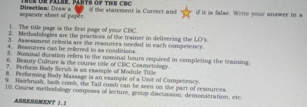 TRUE OR FALSE. PARTS OF THE CBC 
Direction: Draw a if the statement is Correct and if it is false. Write your answer in a 
separate sheet of paper. 
1. The title page is the first page of your CBC. 
2. Methodologies are the practices of the trainer in delivering the LO's. 
3. Assessment criteria are the resources needed in each competency. 
4. Resources can be referred to as conditions. 
5. Nominal duration refers to the nominal hours required in completing the training. 
6. Beauty Culture is the course title of CBC Cosmetology. 
7. Perform Body Scrub is an example of Module Title 
8. Performing Body Massage is an example of a Unit of Competency. 
9. Hairbrush, bath comb, the Tail comb can be seen on the part of resources. 
10. Course methodology composes of lecture, group discussion, demonstration, etc. 
ASSESSMENT 1.1