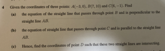 Given the coordinates of three points: and . Find 
(a) the equation of the straight line that passes through point B and is perpendicular to the 
straight line AB. 
(b) the equation of straight line that passes through point C and is parallel to the straight line
AB. 
(c) Hence, find the coordinates of point D such that these two straight lines are intersecting.