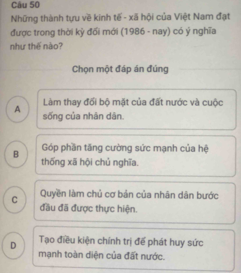 Những thành tựu về kinh tế - xã hội của Việt Nam đạt
được trong thời kỳ đổi mới (1986 - nay) có ý nghĩa
như thế nào?
Chọn một đáp án đúng
Làm thay đối bộ mặt của đất nước và cuộc
A
sống của nhân dân.
B
Góp phần tăng cường sức mạnh của hệ
thống xã hội chủ nghĩa.
C
Quyền làm chủ cơ bản của nhân dân bước
đầu đã được thực hiện.
D
Tạo điều kiện chính trị để phát huy sức
mạnh toàn diện của đất nước.