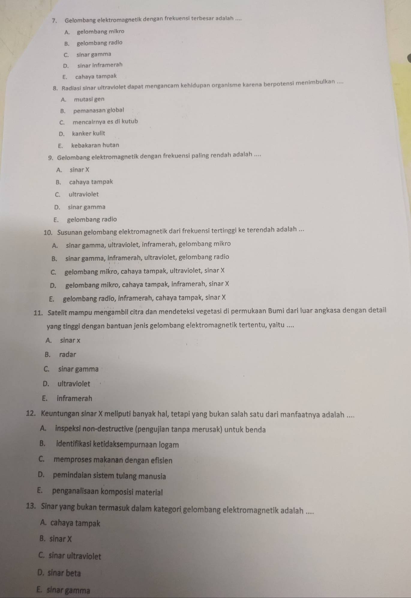 Gelombang elektromagnetik dengan frekuensi terbesar adalah ....
A. gelombang mikro
B. gelombang radio
C. sinar gamma
D. sinar inframerah
E. cahaya tampak
8. Radiasi sinar ultraviolet dapat mengancam kehidupan organisme karena berpotensi menimbulkan ....
A. mutasi gen
B. pemanasan global
C. mencairnya es di kutub
D. kanker kulit
E. kebakaran hutan
9. Gelombang elektromagnetik dengan frekuensi paling rendah adalah ....
A. sinar X
B. cahaya tampak
C. ultraviolet
D. sinar gamma
E. gelombang radio
10. Susunan gelombang elektromagnetik dari frekuensi tertinggi ke terendah adalah ...
A. sinar gamma, ultraviolet, inframerah, gelombang mikro
B. sinar gamma, inframerah, ultraviolet, gelombang radio
C. gelombang mikro, cahaya tampak, ultraviolet, sinar X
D. gelombang mikro, cahaya tampak, inframerah, sinar X
E. gelombang radio, inframerah, cahaya tampak, sinar X
11. Satelit mampu mengambil citra dan mendeteksi vegetasi di permukaan Bumi dari luar angkasa dengan detail
yang tinggi dengan bantuan jenis gelombang elektromagnetik tertentu, yaitu ....
A. sinar x
B. radar
C. sinar gamma
D. ultraviolet
E. inframerah
12. Keuntungan sinar X meliputi banyak hal, tetapi yang bukan salah satu dari manfaatnya adalah ....
A. inspeksi non-destructive (pengujian tanpa merusak) untuk benda
B. identifikasi ketidaksempurnaan logam
C. memproses makanan dengan efisien
D. pemindaian sistem tulang manusia
E. penganalisaan komposisi material
13. Sinar yang bukan termasuk dalam kategori gelombang elektromagnetik adalah ....
A. cahaya tampak
B. sinar X
C. sinar ultraviolet
D. sinar beta
E. sinar gamma