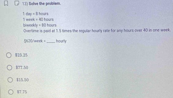 Solve the problem.
1d y=8 hours
1 week =40 hours
biweekly =80 hours
Overtime is paid at 1.5 times the regular hourly rate for any hours over 40 in one week.
$620/week= _ hourly
$23.25
$77.50
$15.50
$7.75