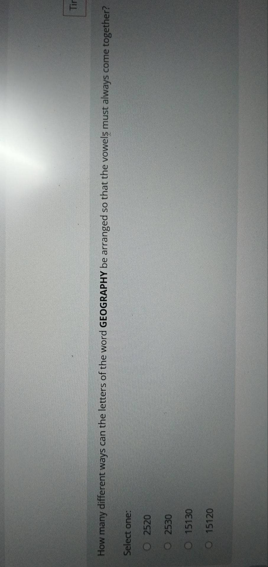 Tir
How many different ways can the letters of the word GEOGRAPHY be arranged so that the vowel $ must always come together?
Select one:
2520
2530
15130
15120