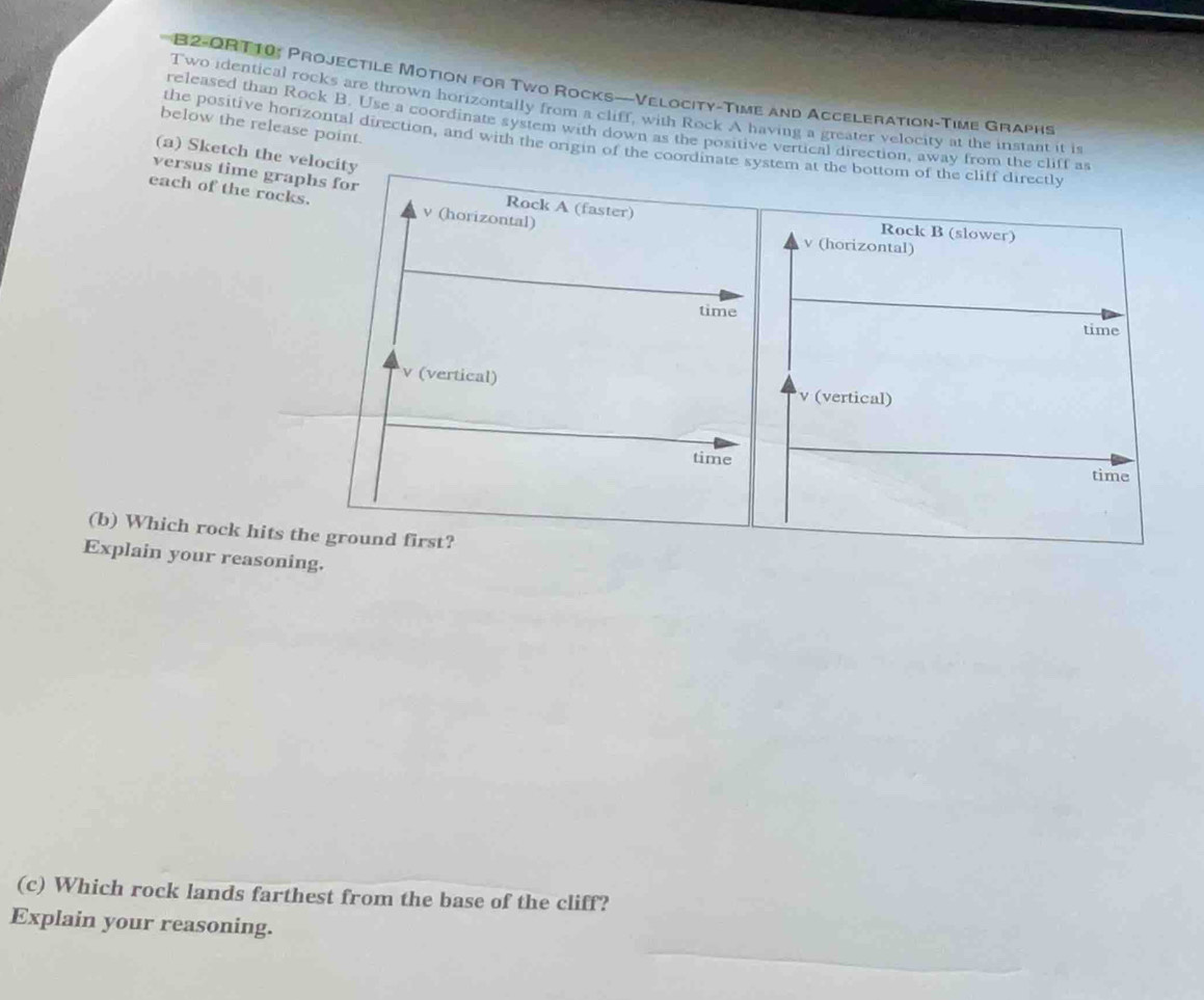 B2-ORT10: Projectile Motion for Two Rocks—-Velocity-Time and Acceleration-Time Graphs 
Two identical rocks are thrown horizontally from a cliff, with Rock A having a greater velocity at the instant it is 
released than Rock B. Use a coordinate system with down as the positive vertical direction, away from the cliff as 
below the release point. 
the positive horizontal direction, and with the origin of the coordinate system at the bottom of the cliff directly 
(a) Sketch the velocity 
versus time graphs for Rock A (faster) 
each of the rocks. v (horizontal) Rock B (slower)
v (horizontal) 
time 
time
v (vertical) v (vertical) 
time 
time 
(b) Which rock hits the ground first? 
Explain your reasoning. 
(c) Which rock lands farthest from the base of the cliff? 
Explain your reasoning.